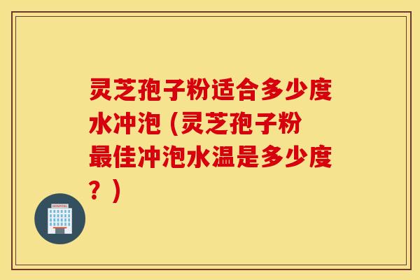 灵芝孢子粉适合多少度水冲泡 (灵芝孢子粉最佳冲泡水温是多少度？)