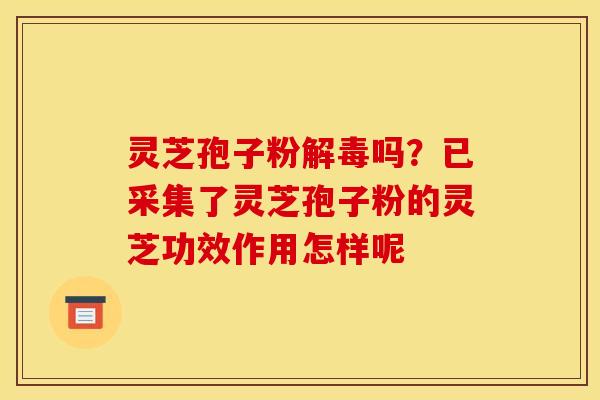 灵芝孢子粉解毒吗？已采集了灵芝孢子粉的灵芝功效作用怎样呢