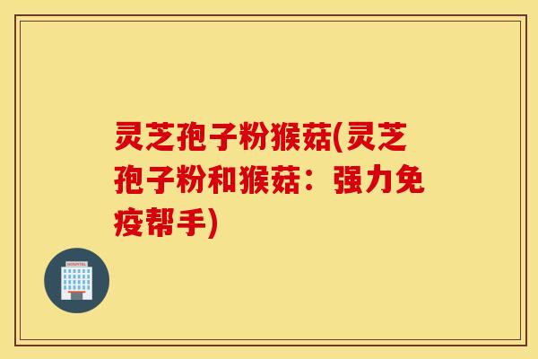 灵芝孢子粉猴菇(灵芝孢子粉和猴菇：强力免疫帮手)