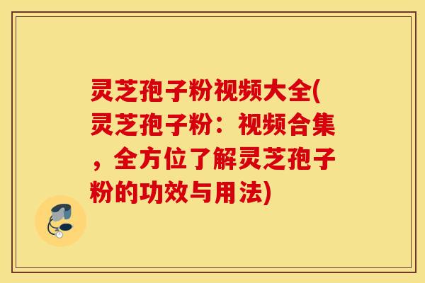 灵芝孢子粉视频大全(灵芝孢子粉：视频合集，全方位了解灵芝孢子粉的功效与用法)