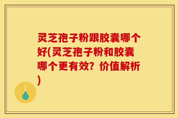 灵芝孢子粉跟胶囊哪个好(灵芝孢子粉和胶囊哪个更有效？价值解析)