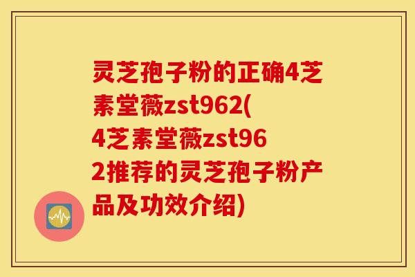 灵芝孢子粉的正确4芝素堂薇zst962(4芝素堂薇zst962推荐的灵芝孢子粉产品及功效介绍)