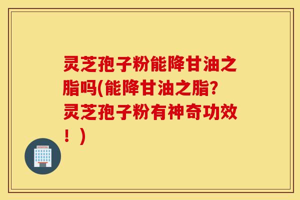 灵芝孢子粉能降甘油之脂吗(能降甘油之脂？灵芝孢子粉有神奇功效！)
