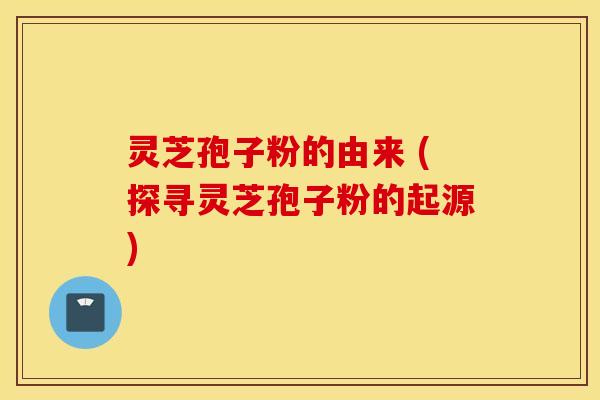 灵芝孢子粉的由来 (探寻灵芝孢子粉的起源)