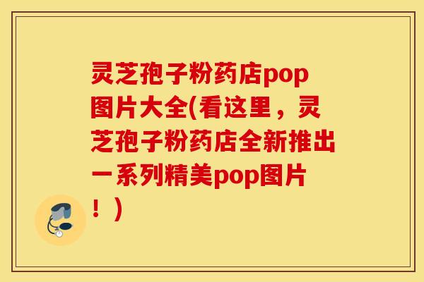 灵芝孢子粉药店pop图片大全(看这里，灵芝孢子粉药店全新推出一系列精美pop图片！)