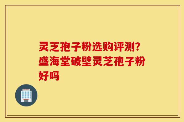 灵芝孢子粉选购评测？盛海堂破壁灵芝孢子粉好吗
