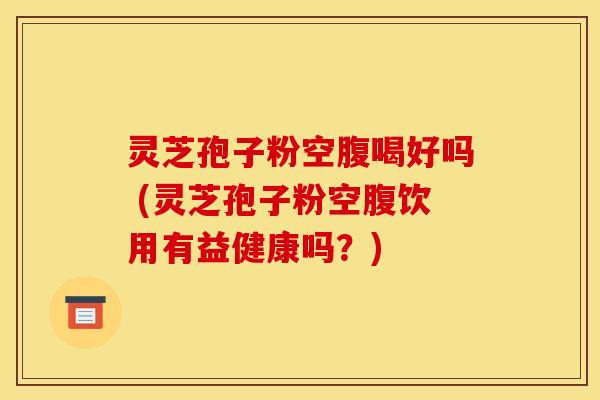 灵芝孢子粉空腹喝好吗 (灵芝孢子粉空腹饮用有益健康吗？)