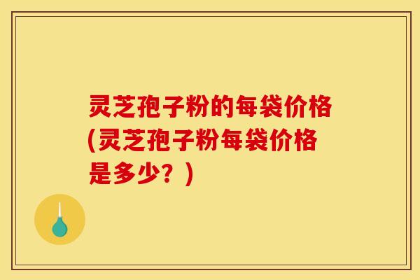 灵芝孢子粉的每袋价格(灵芝孢子粉每袋价格是多少？)