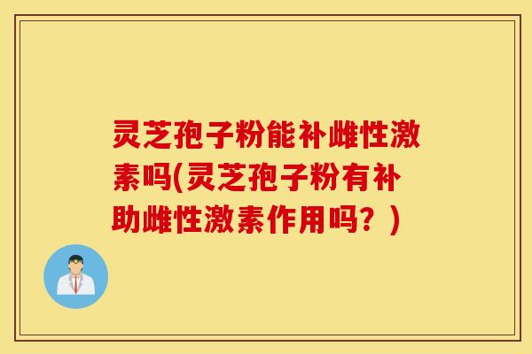 灵芝孢子粉能补雌性激素吗(灵芝孢子粉有补助雌性激素作用吗？)