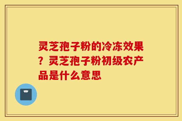 灵芝孢子粉的冷冻效果？灵芝孢子粉初级农产品是什么意思