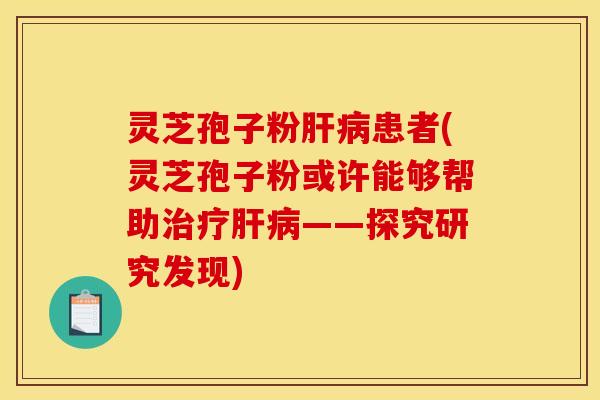 灵芝孢子粉肝病患者(灵芝孢子粉或许能够帮助治疗肝病——探究研究发现)