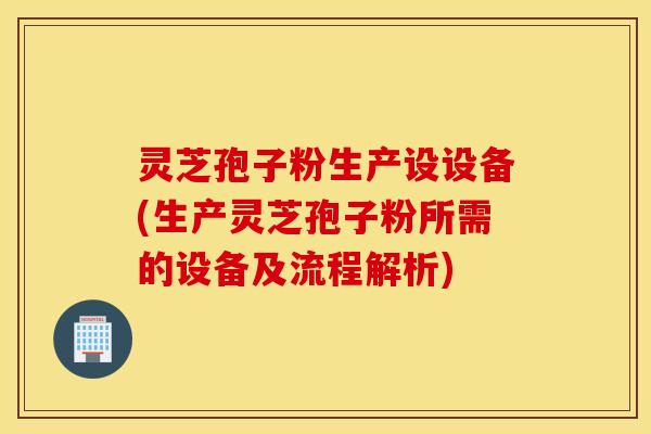 灵芝孢子粉生产设设备(生产灵芝孢子粉所需的设备及流程解析)