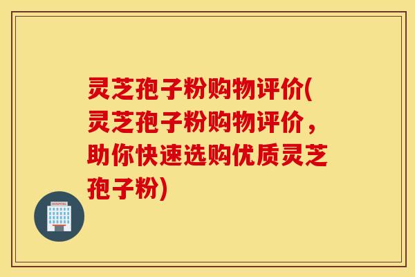 灵芝孢子粉购物评价(灵芝孢子粉购物评价，助你快速选购优质灵芝孢子粉)