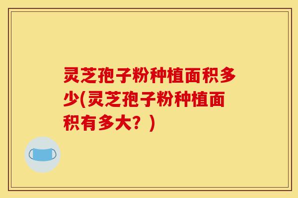 灵芝孢子粉种植面积多少(灵芝孢子粉种植面积有多大？)