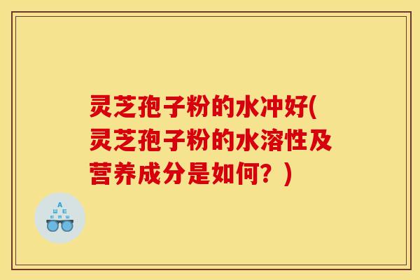 灵芝孢子粉的水冲好(灵芝孢子粉的水溶性及营养成分是如何？)