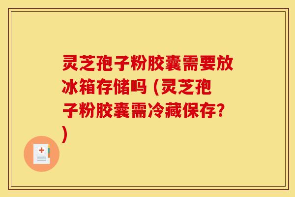 灵芝孢子粉胶囊需要放冰箱存储吗 (灵芝孢子粉胶囊需冷藏保存？)