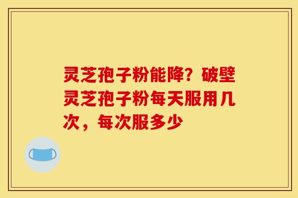 灵芝孢子粉能降？破壁灵芝孢子粉每天服用几次，每次服多少