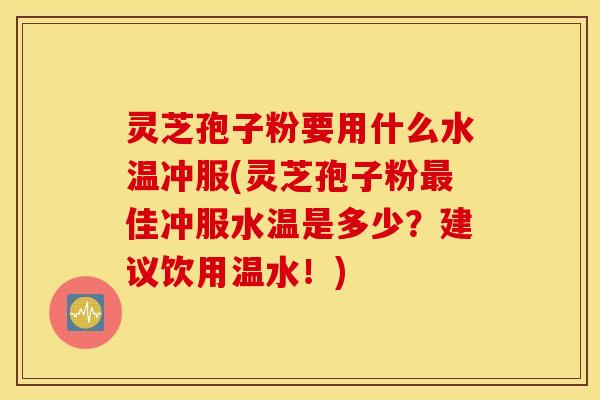 灵芝孢子粉要用什么水温冲服(灵芝孢子粉最佳冲服水温是多少？建议饮用温水！)