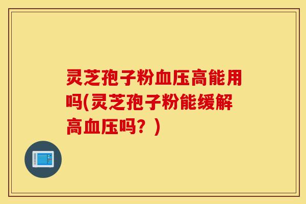 灵芝孢子粉血压高能用吗(灵芝孢子粉能缓解高血压吗？)