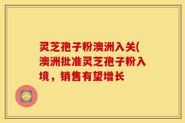 灵芝孢子粉澳洲入关(澳洲批准灵芝孢子粉入境，销售有望增长