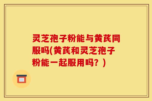 灵芝孢子粉能与黄芪同服吗(黄芪和灵芝孢子粉能一起服用吗？)