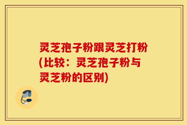 灵芝孢子粉跟灵芝打粉(比较：灵芝孢子粉与灵芝粉的区别)