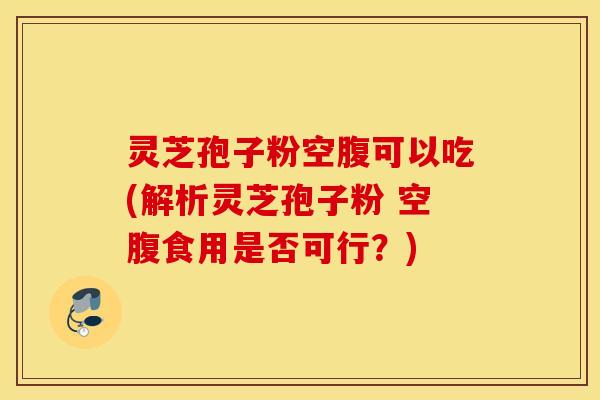 灵芝孢子粉空腹可以吃(解析灵芝孢子粉 空腹食用是否可行？)