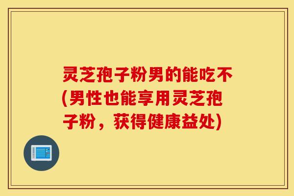 灵芝孢子粉男的能吃不(男性也能享用灵芝孢子粉，获得健康益处)