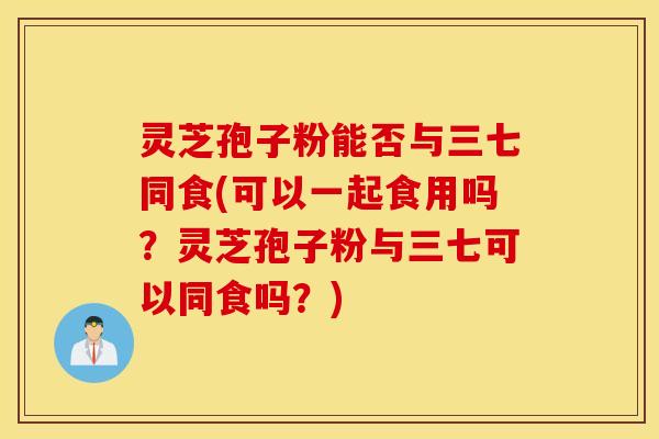 灵芝孢子粉能否与三七同食(可以一起食用吗？灵芝孢子粉与三七可以同食吗？)