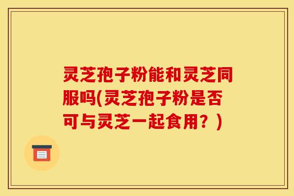 灵芝孢子粉能和灵芝同服吗(灵芝孢子粉是否可与灵芝一起食用？)
