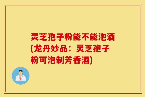 灵芝孢子粉能不能泡酒(龙丹妙品：灵芝孢子粉可泡制芳香酒)