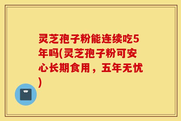 灵芝孢子粉能连续吃5年吗(灵芝孢子粉可安心长期食用，五年无忧)