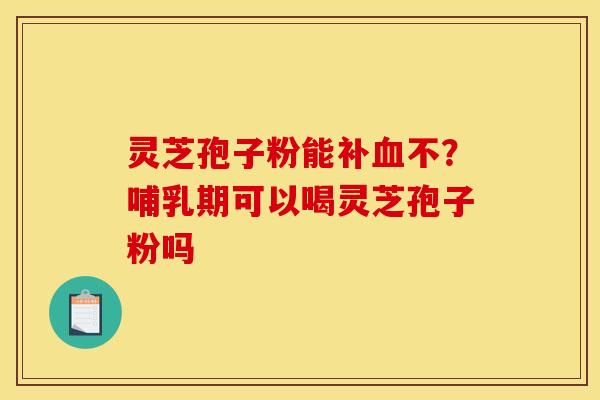 灵芝孢子粉能补血不？哺乳期可以喝灵芝孢子粉吗