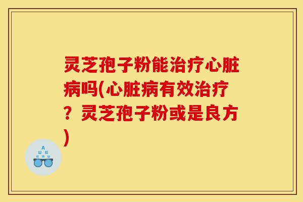灵芝孢子粉能治疗心脏病吗(心脏病有效治疗？灵芝孢子粉或是良方)