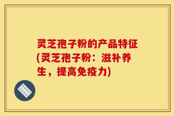 灵芝孢子粉的产品特征(灵芝孢子粉：滋补养生，提高免疫力)