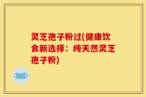 灵芝孢子粉过(健康饮食新选择：纯天然灵芝孢子粉)