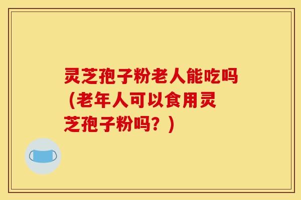 灵芝孢子粉老人能吃吗 (老年人可以食用灵芝孢子粉吗？)