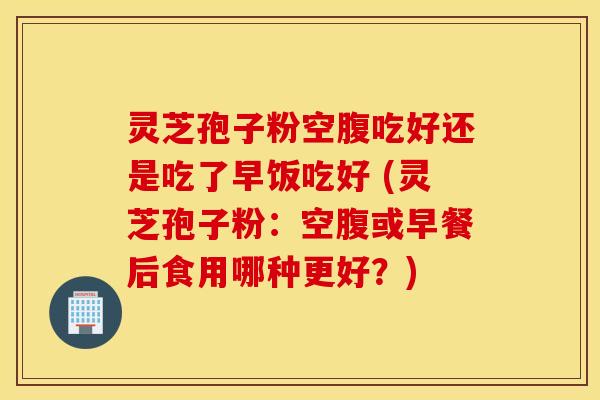 灵芝孢子粉空腹吃好还是吃了早饭吃好 (灵芝孢子粉：空腹或早餐后食用哪种更好？)