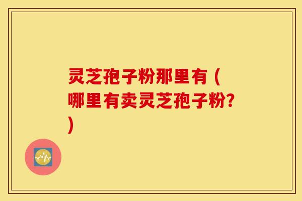 灵芝孢子粉那里有 (哪里有卖灵芝孢子粉？)
