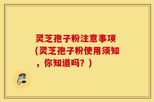 灵芝孢子粉注意事项 (灵芝孢子粉使用须知，你知道吗？)