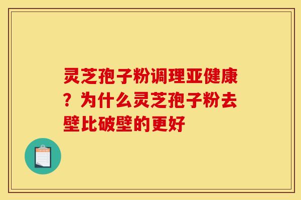 灵芝孢子粉调理亚健康？为什么灵芝孢子粉去壁比破壁的更好