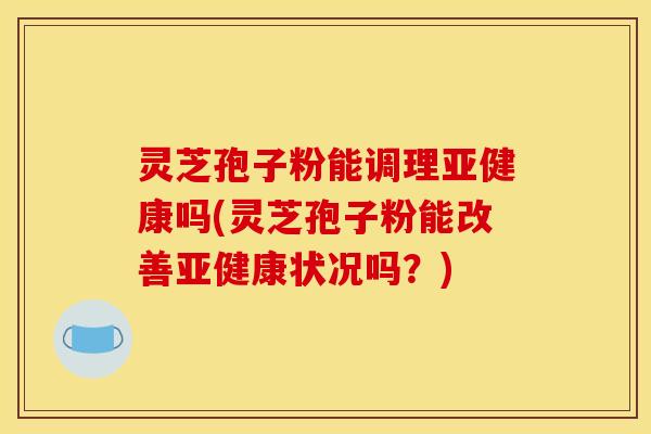 灵芝孢子粉能调理亚健康吗(灵芝孢子粉能改善亚健康状况吗？)