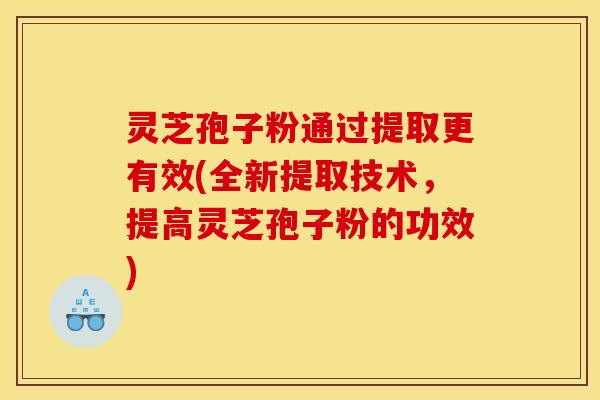 灵芝孢子粉通过提取更有效(全新提取技术，提高灵芝孢子粉的功效)
