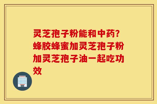 灵芝孢子粉能和中药？蜂胶蜂蜜加灵芝孢子粉加灵芝孢子油一起吃功效