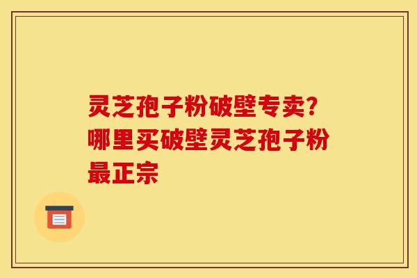 灵芝孢子粉破壁专卖？哪里买破壁灵芝孢子粉最正宗