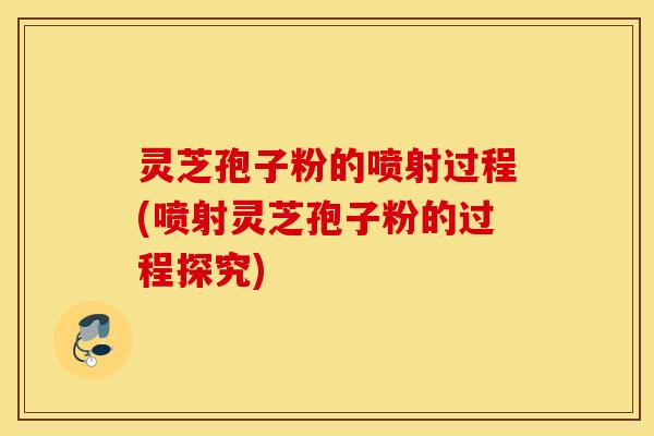 灵芝孢子粉的喷射过程(喷射灵芝孢子粉的过程探究)