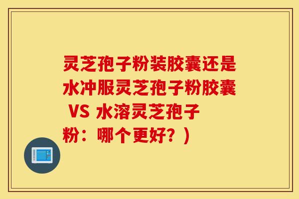 灵芝孢子粉装胶囊还是水冲服灵芝孢子粉胶囊 VS 水溶灵芝孢子粉：哪个更好？)