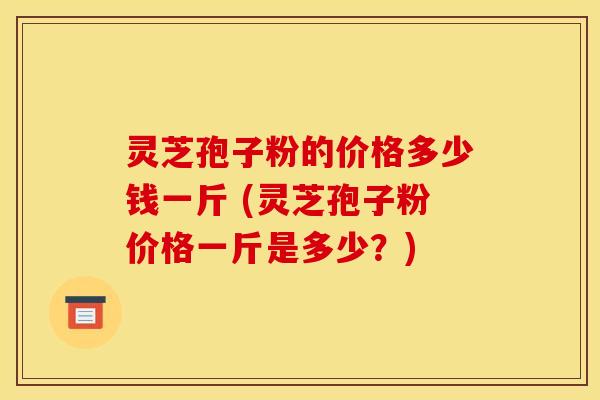 灵芝孢子粉的价格多少钱一斤 (灵芝孢子粉价格一斤是多少？)