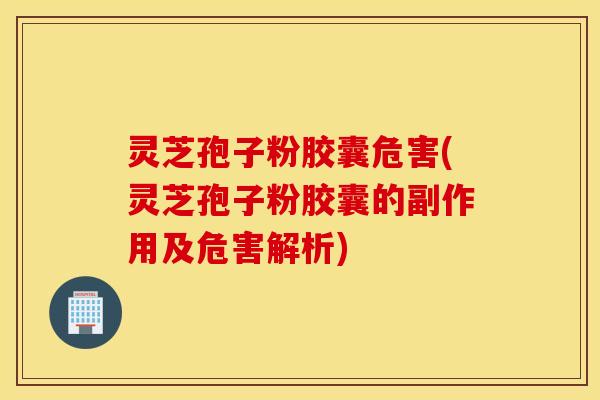 灵芝孢子粉胶囊危害(灵芝孢子粉胶囊的副作用及危害解析)