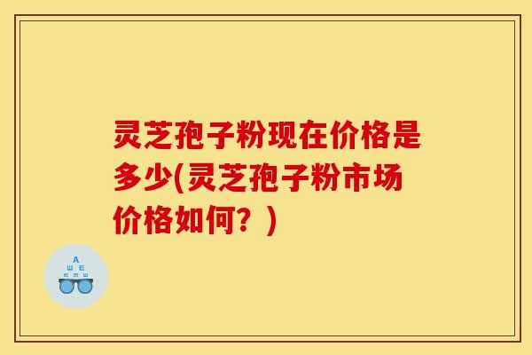 灵芝孢子粉现在价格是多少(灵芝孢子粉市场价格如何？)